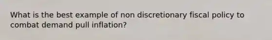 What is the best example of non discretionary <a href='https://www.questionai.com/knowledge/kPTgdbKdvz-fiscal-policy' class='anchor-knowledge'>fiscal policy</a> to combat demand pull inflation?