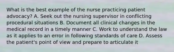 What is the best example of the nurse practicing patient advocacy? A. Seek out the nursing supervisor in conflicting procedural situations B. Document all clinical changes in the medical record in a timely manner C. Work to understand the law as it applies to an error in following standards of care D. Assess the patient's point of view and prepare to articulate it