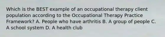 Which is the BEST example of an occupational therapy client population according to the Occupational Therapy Practice Framework? A. People who have arthritis B. A group of people C. A school system D. A health club