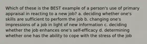 Which of these is the BEST example of a person's use of primary appraisal in reacting to a new job? a. deciding whether one's skills are sufficient to perform the job b. changing one's impressions of a job in light of new information c. deciding whether the job enhances one's self-efficacy d. determining whether one has the ability to cope with the stress of the job