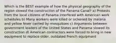 Which is the BEST example of how the physical geography of the region slowed the construction of the Panama Canal? a) Protests from the local citizens of Panama interfered with American work schedules b) Many workers were killed or sickened by malaria and yellow fever carried by mosquitoes c) Arguments between government leaders of the United States and Panama slowed its construction d) American contractors were forced to bring in new equipment to replace older, outdated French equipment