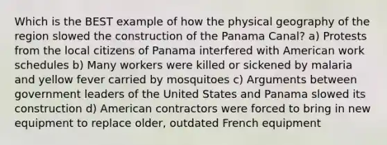 Which is the BEST example of how the physical geography of the region slowed the construction of the Panama Canal? a) Protests from the local citizens of Panama interfered with American work schedules b) Many workers were killed or sickened by malaria and yellow fever carried by mosquitoes c) Arguments between government leaders of the United States and Panama slowed its construction d) American contractors were forced to bring in new equipment to replace older, outdated French equipment