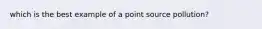 which is the best example of a point source pollution?