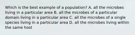 Which is the best example of a population? A. all the microbes living in a particular area B. all the microbes of a particular domain living in a particular area C. all the microbes of a single species living in a particular area D. all the microbes living within the same host