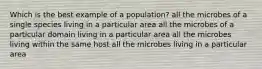 Which is the best example of a population? all the microbes of a single species living in a particular area all the microbes of a particular domain living in a particular area all the microbes living within the same host all the microbes living in a particular area