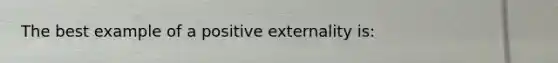 The best example of a positive externality is: