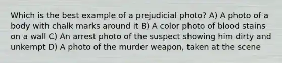 Which is the best example of a prejudicial photo? A) A photo of a body with chalk marks around it B) A color photo of blood stains on a wall C) An arrest photo of the suspect showing him dirty and unkempt D) A photo of the murder weapon, taken at the scene