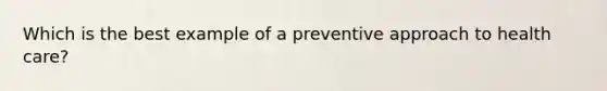 Which is the best example of a preventive approach to health care?