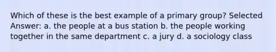 Which of these is the best example of a primary group? Selected Answer: a. ​the people at a bus station b. ​the people working together in the same department c. ​a jury d. ​a sociology class