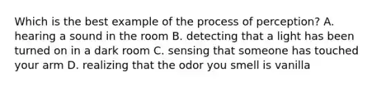 Which is the best example of the process of perception? A. hearing a sound in the room B. detecting that a light has been turned on in a dark room C. sensing that someone has touched your arm D. realizing that the odor you smell is vanilla