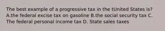 The best example of a progressive tax in the tUnited States is? A.the federal excise tax on gasoline B.the social security tax C. The federal personal income tax D. State sales taxes