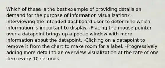 Which of these is the best example of providing details on demand for the purpose of information visualization? -Interviewing the intended dashboard user to determine which information is important to display. -Placing the mouse pointer over a datapoint brings up a popup window with more information about the datapoint. -Clicking on a datapoint to remove it from the chart to make room for a label. -Progressively adding more detail to an overview visualization at the rate of one item every 10 seconds.