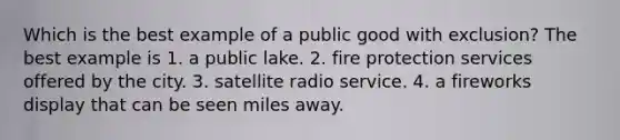 Which is the best example of a public good with exclusion? The best example is 1. a public lake. 2. fire protection services offered by the city. 3. satellite radio service. 4. a fireworks display that can be seen miles away.