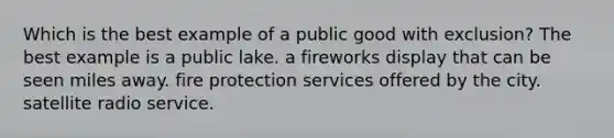 Which is the best example of a public good with exclusion? The best example is a public lake. a fireworks display that can be seen miles away. fire protection services offered by the city. satellite radio service.