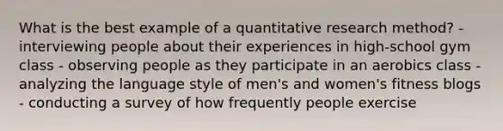 What is the best example of a quantitative research method? - interviewing people about their experiences in high-school gym class - observing people as they participate in an aerobics class - analyzing the language style of men's and women's fitness blogs - conducting a survey of how frequently people exercise