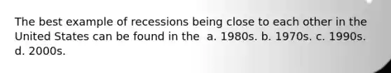 The best example of recessions being close to each other in the United States can be found in the ​ a. ​1980s. b. ​1970s. c. ​1990s. d. ​2000s.