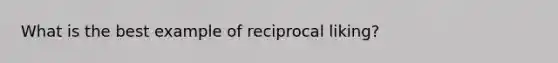 What is the best example of reciprocal liking?