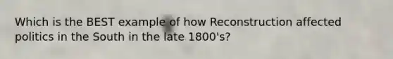 Which is the BEST example of how Reconstruction affected politics in the South in the late 1800's?