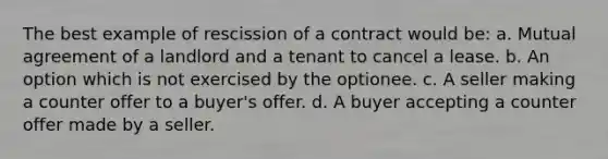 The best example of rescission of a contract would be: a. Mutual agreement of a landlord and a tenant to cancel a lease. b. An option which is not exercised by the optionee. c. A seller making a counter offer to a buyer's offer. d. A buyer accepting a counter offer made by a seller.