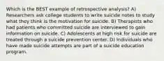 Which is the BEST example of retrospective analysis? A) Researchers ask college students to write suicide notes to study what they think is the motivation for suicide. B) Therapists who had patients who committed suicide are interviewed to gain information on suicide. C) Adolescents at high risk for suicide are treated through a suicide prevention center. D) Individuals who have made suicide attempts are part of a suicide education program.