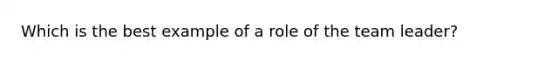 Which is the best example of a role of the team leader?