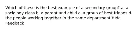 Which of these is the best example of a secondary group? a. a sociology class b. a parent and child c. a group of best friends d. the people working together in the same department Hide Feedback