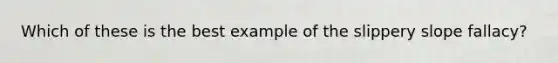 Which of these is the best example of the slippery slope fallacy?