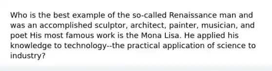 Who is the best example of the so-called Renaissance man and was an accomplished sculptor, architect, painter, musician, and poet His most famous work is the Mona Lisa. He applied his knowledge to technology--the practical application of science to industry?