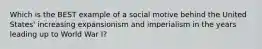 Which is the BEST example of a social motive behind the United States' increasing expansionism and imperialism in the years leading up to World War I?