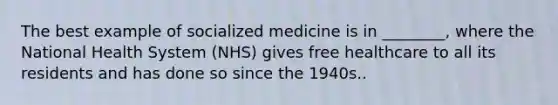 The best example of socialized medicine is in ________, where the National Health System (NHS) gives free healthcare to all its residents and has done so since the 1940s..