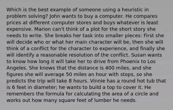 Which is the best example of someone using a heuristic in problem solving? John wants to buy a computer. He compares prices at different computer stores and buys whatever is least expensive. Marion can't think of a plot for the short story she needs to write. She breaks her task into smaller pieces: First she will decide who or what her main character will be, then she will think of a conflict for the character to experience, and finally she will identify a reasonable resolution of the conflict. Susan wants to know how long it will take her to drive from Phoenix to Los Angeles. She knows that the distance is 400 miles, and she figures she will average 50 miles an hour with stops, so she predicts the trip will take 8 hours. Vinnie has a round hot tub that is 6 feet in diameter; he wants to build a top to cover it. He remembers the formula for calculating the area of a circle and works out how many square feet of lumber he needs.