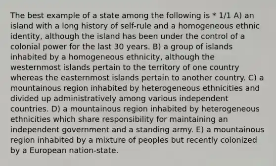 The best example of a state among the following is * 1/1 A) an island with a long history of self-rule and a homogeneous ethnic identity, although the island has been under the control of a colonial power for the last 30 years. B) a group of islands inhabited by a homogeneous ethnicity, although the westernmost islands pertain to the territory of one country whereas the easternmost islands pertain to another country. C) a mountainous region inhabited by heterogeneous ethnicities and divided up administratively among various independent countries. D) a mountainous region inhabited by heterogeneous ethnicities which share responsibility for maintaining an independent government and a standing army. E) a mountainous region inhabited by a mixture of peoples but recently colonized by a European nation-state.