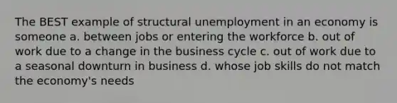 The BEST example of structural unemployment in an economy is someone a. between jobs or entering the workforce b. out of work due to a change in the business cycle c. out of work due to a seasonal downturn in business d. whose job skills do not match the economy's needs