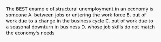 The BEST example of structural unemployment in an economy is someone A. between jobs or entering the work force B. out of work due to a change in the business cycle C. out of work due to a seasonal downturn in business D. whose job skills do not match the economy's needs