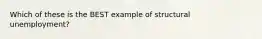 Which of these is the BEST example of structural unemployment?