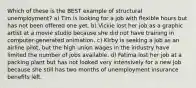 Which of these is the BEST example of structural unemployment? a) Tim is looking for a job with flexible hours but has not been offered one yet. b) Vickie lost her job as a graphic artist at a movie studio because she did not have training in computer-generated animation. c) Kirby is seeking a job as an airline pilot, but the high union wages in the industry have limited the number of jobs available. d) Fatima lost her job at a packing plant but has not looked very intensively for a new job because she still has two months of unemployment insurance benefits left.