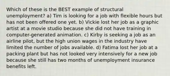 Which of these is the BEST example of structural unemployment? a) Tim is looking for a job with flexible hours but has not been offered one yet. b) Vickie lost her job as a graphic artist at a movie studio because she did not have training in computer-generated animation. c) Kirby is seeking a job as an airline pilot, but the high union wages in the industry have limited the number of jobs available. d) Fatima lost her job at a packing plant but has not looked very intensively for a new job because she still has two months of unemployment insurance benefits left.