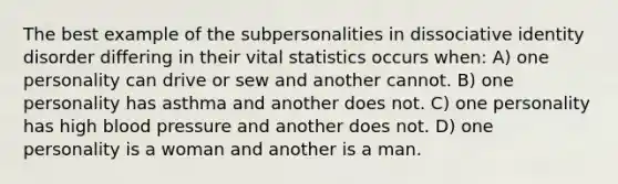 The best example of the subpersonalities in dissociative identity disorder differing in their vital statistics occurs when: A) one personality can drive or sew and another cannot. B) one personality has asthma and another does not. C) one personality has high blood pressure and another does not. D) one personality is a woman and another is a man.