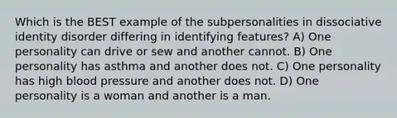 Which is the BEST example of the subpersonalities in dissociative identity disorder differing in identifying features? A) One personality can drive or sew and another cannot. B) One personality has asthma and another does not. C) One personality has high blood pressure and another does not. D) One personality is a woman and another is a man.