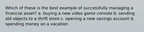 Which of these is the best example of successfully managing a financial asset? a. buying a new video game console b. sending old objects to a thrift store c. opening a new savings account d. spending money on a vacation