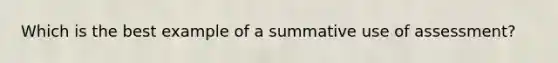 Which is the best example of a summative use of assessment?