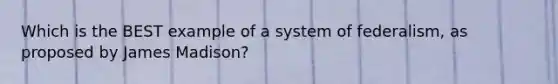 Which is the BEST example of a system of federalism, as proposed by James Madison?