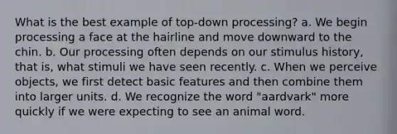 What is the best example of top-down processing? a. We begin processing a face at the hairline and move downward to the chin. b. Our processing often depends on our stimulus history, that is, what stimuli we have seen recently. c. When we perceive objects, we first detect basic features and then combine them into larger units. d. We recognize the word "aardvark" more quickly if we were expecting to see an animal word.