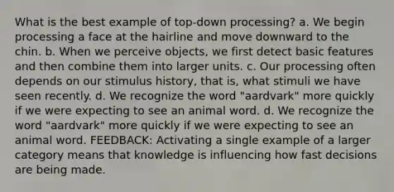 What is the best example of top-down processing? a. We begin processing a face at the hairline and move downward to the chin. b. When we perceive objects, we first detect basic features and then combine them into larger units. c. Our processing often depends on our stimulus history, that is, what stimuli we have seen recently. d. We recognize the word "aardvark" more quickly if we were expecting to see an animal word. d. We recognize the word "aardvark" more quickly if we were expecting to see an animal word. FEEDBACK: Activating a single example of a larger category means that knowledge is influencing how fast decisions are being made.