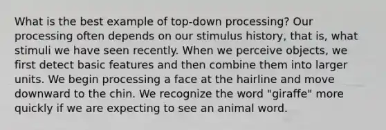 What is the best example of top-down processing? Our processing often depends on our stimulus history, that is, what stimuli we have seen recently. When we perceive objects, we first detect basic features and then combine them into larger units. We begin processing a face at the hairline and move downward to the chin. We recognize the word "giraffe" more quickly if we are expecting to see an animal word.