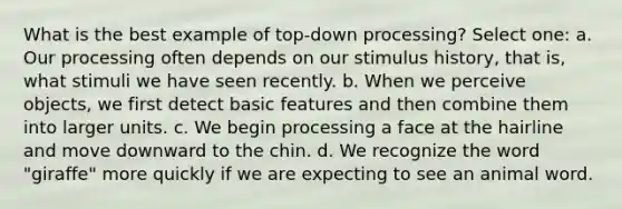 What is the best example of top-down processing? Select one: a. Our processing often depends on our stimulus history, that is, what stimuli we have seen recently. b. When we perceive objects, we first detect basic features and then combine them into larger units. c. We begin processing a face at the hairline and move downward to the chin. d. We recognize the word "giraffe" more quickly if we are expecting to see an animal word.