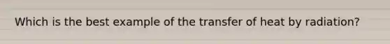 Which is the best example of the transfer of heat by radiation?