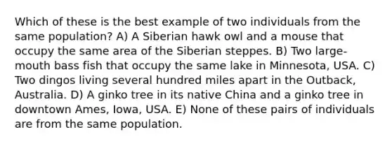 Which of these is the best example of two individuals from the same population? A) A Siberian hawk owl and a mouse that occupy the same area of the Siberian steppes. B) Two large-mouth bass fish that occupy the same lake in Minnesota, USA. C) Two dingos living several hundred miles apart in the Outback, Australia. D) A ginko tree in its native China and a ginko tree in downtown Ames, Iowa, USA. E) None of these pairs of individuals are from the same population.