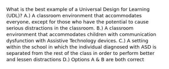 What is the best example of a Universal Design for Learning (UDL)? A.) A classroom environment that accommodates everyone, except for those who have the potential to cause serious distractions in the classroom. B.) A classroom environment that accommodates children with communication dysfunction with Assistive Technology devices. C.) A setting within the school in which the individual diagnosed with ASD is separated from the rest of the class in order to perform better and lessen distractions D.) Options A & B are both correct