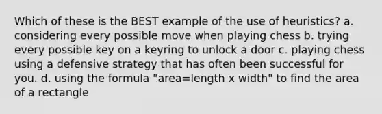 Which of these is the BEST example of the use of heuristics? a. considering every possible move when playing chess b. trying every possible key on a keyring to unlock a door c. playing chess using a defensive strategy that has often been successful for you. d. using the formula "area=length x width" to find the area of a rectangle